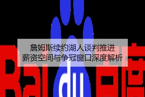 詹姆斯续约湖人谈判推进 薪资空间与争冠窗口深度解析