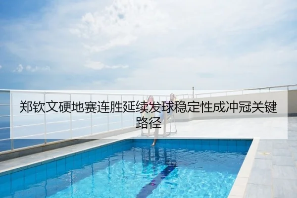郑钦文硬地赛连胜延续发球稳定性成冲冠关键路径