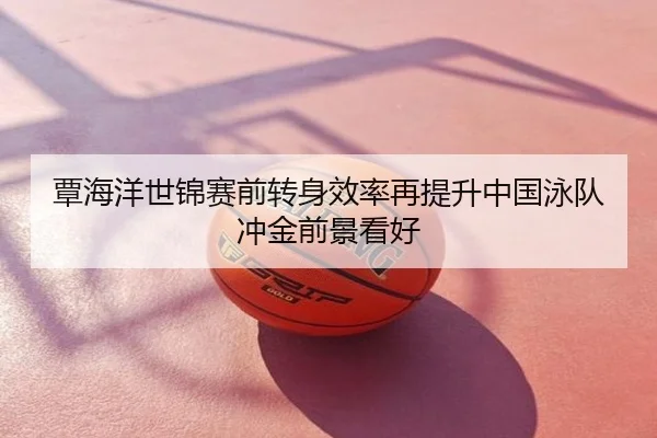 覃海洋世锦赛前转身效率再提升中国泳队冲金前景看好