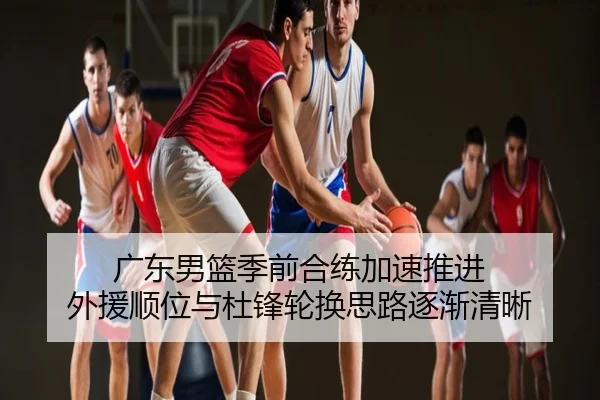 广东男篮季前合练加速推进 外援顺位与杜锋轮换思路逐渐清晰