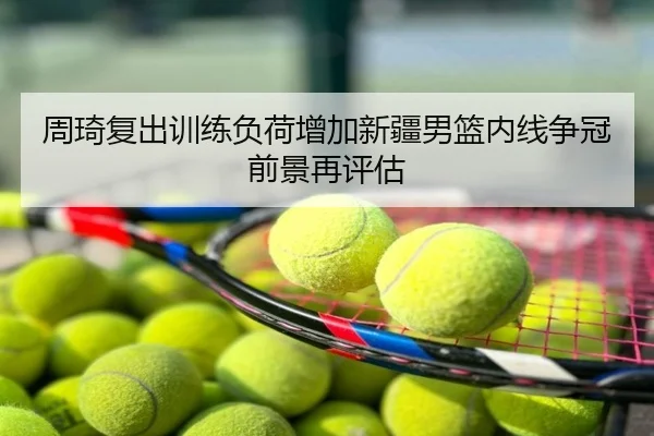 周琦复出训练负荷增加新疆男篮内线争冠前景再评估